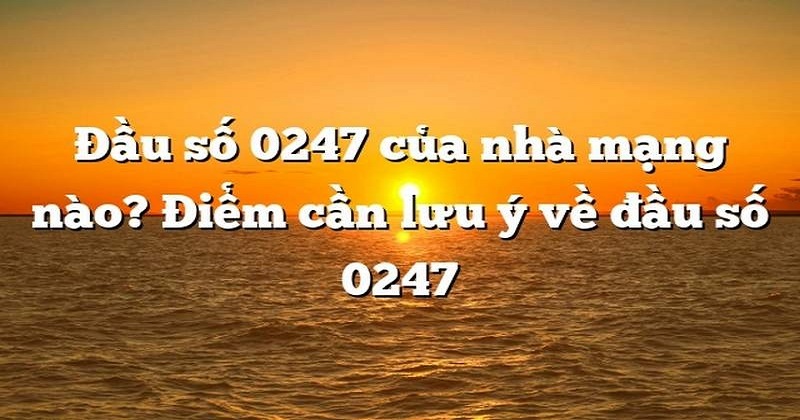 Đầu số điện thoại 0247 là mạng gì mã vùng ở đâu lừa đảo không